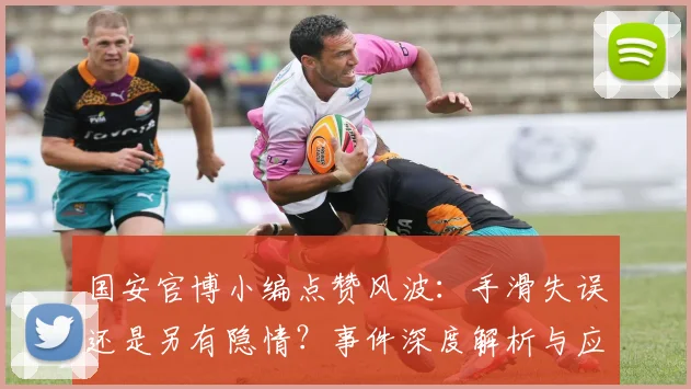 国安官博小编点赞风波：手滑失误还是另有隐情？事件深度解析与应对启示