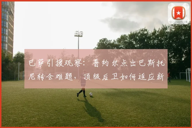 巴萨引援观察：普约尔点出巴斯托尼转会难题，顶级后卫如何适应新体系？