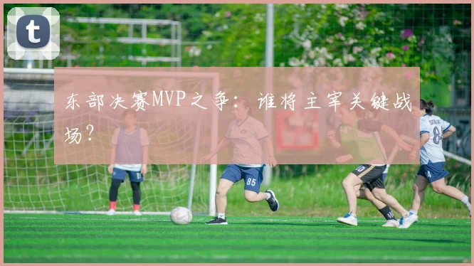 东部决赛MVP之争：谁将主宰关键战场？