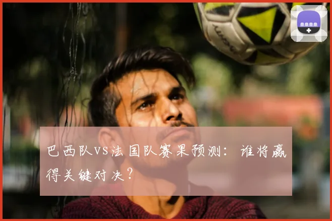 巴西队vs法国队赛果预测:谁将赢得关键对决?