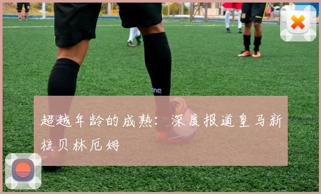 超越年龄的成熟:深度报道皇马新核贝林厄姆
