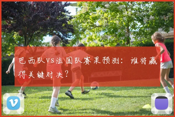 巴西队vs法国队赛果预测:谁将赢得关键对决?