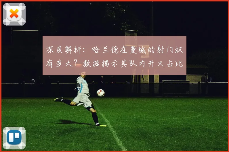 深度解析:哈兰德在曼城的射门权有多大?数据揭示其队内开火占比与效率