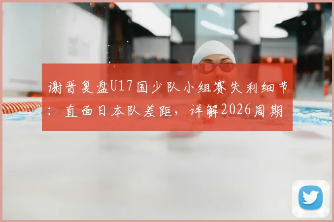 谢晋复盘U17国少队小组赛失利细节:直面日本队差距,详解2026周期备战调整方案