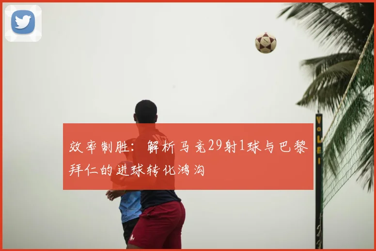 效率制胜:解析马竞29射1球与巴黎拜仁的进球转化鸿沟