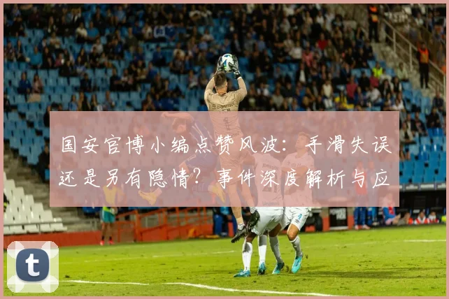 国安官博小编点赞风波:手滑失误还是另有隐情?事件深度解析与应对启示
