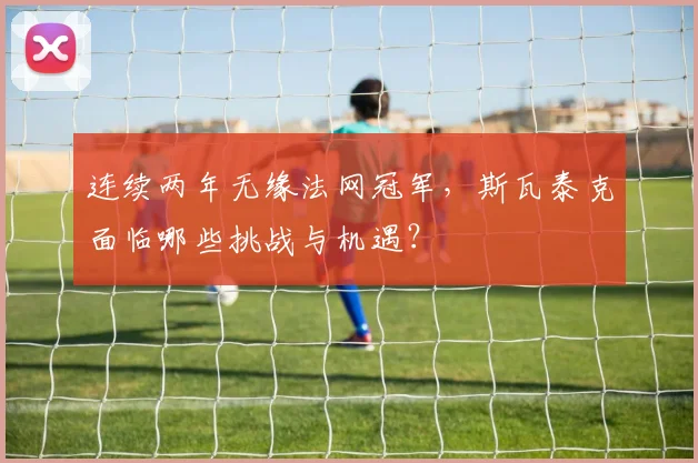 连续两年无缘法网冠军,斯瓦泰克面临哪些挑战与机遇?