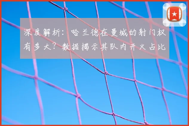 深度解析:哈兰德在曼城的射门权有多大?数据揭示其队内开火占比与效率