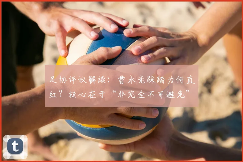 足协评议解读:曹永竞踩踏为何直红?核心在于“非完全不可避免”的犯规认定